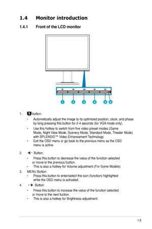 Page 9
1-3

1.4	 Monitor 	 introduction
1.4.1	 Front	 of 	 the 	 LCD 	 monitor
1.  button:
  •   Automatically adjust the image to its optimized position, clock, and phase   
 by long pressing this button for   -4 seconds (for VGA mode only).
 •   Use this hotkey to switch from five video preset modes (Game     
 Mode, Night View Mode, Scenery Mode, Standard Mode, Theater Mode)   
 with SPLENDID™ Video Enhancement Technology. 
•  Exit the OSD menu or go back to the previous menu as the OSD  
 menu is...