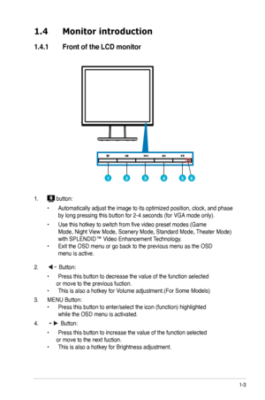 Page 9
1-3
1.4	 Monitor 	 introduction
1.4.1	 Front	 of 	 the 	 LCD 	 monitor
1.  button:
  •   Automatically adjust the image to its optimized position, clock, and phase   
 by long pressing this button for   -4 seconds (for VGA mode only).
 •   Use this hotkey to switch from five video preset modes (Game     
 Mode, Night View Mode, Scenery Mode, Standard Mode, Theater Mode)   
 with SPLENDID™ Video Enhancement Technology. 
•  Exit the OSD menu or go back to the previous menu as the OSD  
 menu is...