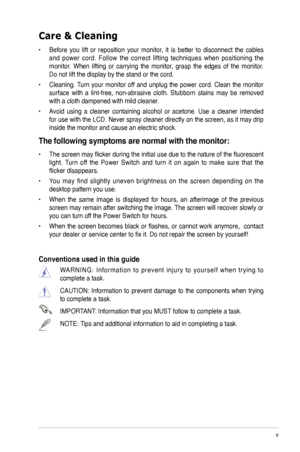 Page 5
v
 

Care & Cleaning 
•  Before  you  lift  or  reposition  your  monitor,  it  is  better  to  disconnect  the  cables 
and  power  cord.  Follow  the  correct  lifting  techniques  when  positioning  the 
monitor.  When  lifting  or  carrying  the  monitor,  grasp  the  edges  of  the  monitor. 
Do not lift the display by the stand or the cord. 
•  Cleaning. Turn  your  monitor  off  and  unplug  the  power  cord.  Clean  the  monitor 
surface  with  a  lint-free,  non-abrasive  cloth.  Stubborn...