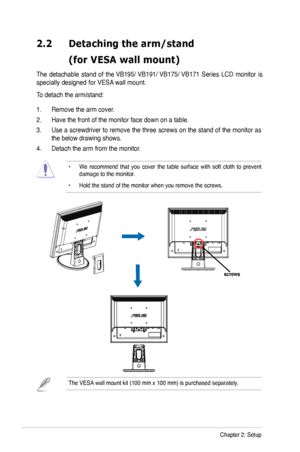 Page 12
2-2Chapter 2: Setup
2.2	 Detaching 	 the 	 arm/stand 		
	 (for	 VESA 	 wall 	 mount)

The  detachable  stand  of the VB195/ VB191/ VB175/ VB171 Series  LCD  monitor  is 
specially designed  for V
ESA wall mount. 
To detach the arm/stand: 
 .   Remove the arm cover.
2.  Have the front of the monitor face down on a table. 
3.  Use a screwdriver to remove the three screws on the stand of the monitor as 
the below drawing shows.
4.  Detach the arm from the monitor. 
•  We  recommend  that  you  cover...