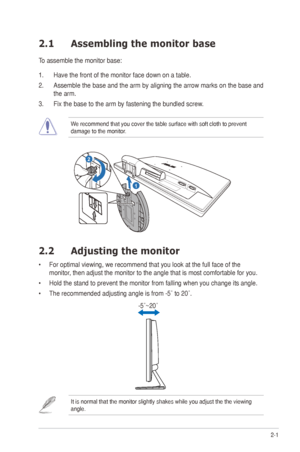 Page 112-1
ASUS	VE198/VE208	Series	LED	Monitor	
2.1  Assembling the monitor base
To assemble the monitor base:
1. Have the front of the monitor face down on a table.
2.	 Assemble	 the	base	 and	the	arm	 by	aligning	 the	arrow	 marks	 on	the	 base	 and	
the arm.
3.	 Fix	the	base	to	the	arm	by	fastening	the	bundled	screw.
We	recommend	that	you	cover	the	table	surface	with	soft	cloth	to	prevent	
damage to the monitor.
1
R e l e a s e           L o c k2
2.2 Adjusting the monitor
•		For	optimal	viewing,	we	recommend...