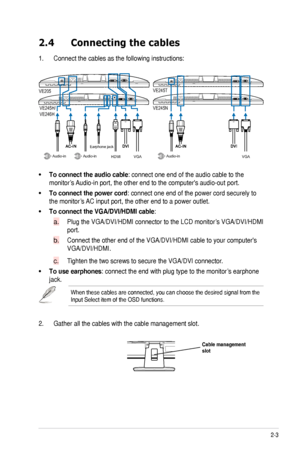 Page 13
2-3
ASUS	VE205/VE245/VE246	Series	LCD	Monitor	

2.4  Connecting the cables
1.	 Connect	the	cables	as	the	following	instructions:
VGA
Earphone jack
HDMIAudio-inAudio-inAudio-in
VE245T
VE245NVE245H/VE246H
VE205
VGA
To.connect.the.audio.cable:	connect	one	end	of	the	audio	cable	to	the		
monitor’s	 Audio-in	port,	the	other	end	to	the	computer's	audio-out	port.	
To.connect.the.power.cord:	connect	one	end	of	the	power	cord	securely	to	
the	monitor’s	 AC	input	port,	the	other	end	to	a	power	outlet....