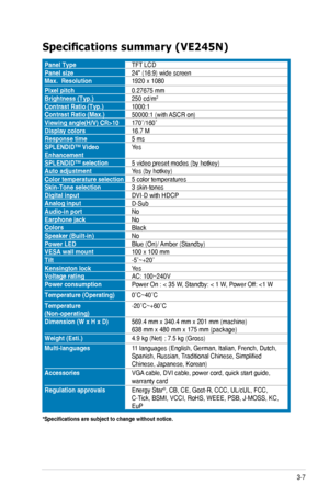 Page 21
3-7
ASUS	VE205/VE245/VE246	Series	LCD	Monitor	

Specifications	summary	(VE245N)
Panel.TypeTFT 	LCDPanel.size24"	(16:9)	wide	screenMax...Resolution1920	x	1080
Pixel.pitch0.27675	mmBrightness.(Typ.)250	cd/m2
Contrast.Ratio.(Typ.)1000:1Contrast.Ratio.(Max.)50000:1	(with	 ASCR	on)Viewing.angle(H/V).CR>10170˚/160˚Display.colors16.7	MResponse.time5	msSPLENDID™.Video.EnhancementYes
SPLENDID™.selection5	video	preset	modes	(by	hotkey)Auto.adjustmentYes	(by	hotkey)Color.temperature.selection5	color...