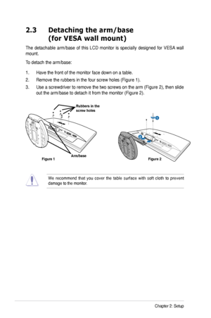 Page 12
2-2Chapter	2:	Setup

2.3   Detaching the arm/base  
(for VESA wall mount)
The	detachable	 arm/base	of	this	 LCD	 monitor	 is	specially	 designed	 for	VESA 	wall	
mount.	
To	detach	the	arm/base:	
1.	 Have	the	front	of	the	monitor	face	down	on	a	table.
2.	 Remove	the	rubbers	in	the	four	screw	holes	(Figure	1).
3.	 Use	 a	screwdriver	 to	remove	 the	two	 screws	 on	the	 arm	 (Figure	 2),	then	 slide	
out	the	arm/base	to	detach	it	from	the	monitor	(Figure	2).
1
R e l e a s e           L o ck
Arm/base...