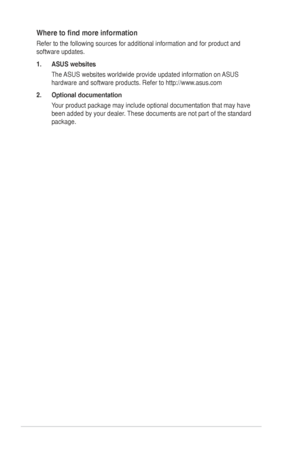 Page 6vi
Where	to	find	more	information
Refer to the following sources for additional information and for produc\
t and 
software updates.
1. ASUS websites
The	ASUS	websites	worldwide	provide	updated	information	on	 ASUS	
hardware	and	software	products.	Refer	to	http://www.asus.com
2.  Optional documentation
Your	product	package	may	include	optional	documentation	that	may	have	
been	added	by	your	dealer.	 These	documents	are	not	part	of	the	standard	
package.
  