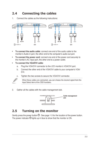 Page 132-3
ASUS	VE198/VE208	Series	LED	Monitor	
2.4  Connecting the cables
1. Connect the cables as the following instructions:
VGA
Audio-inVGA
Audio-in
VE198 VE208
•	To connect the audio cable: connect one end of the audio cable to the 
monitor’s	 Audio-in	port,	the	other	end	to	the	computer's	audio-out	port.	
•	 To connect the power cord:	connect	one	end	of	the	power	cord	securely	to	
the	monitor’s	 AC	input	port,	the	other	end	to	a	power	outlet.
•	 To connect the VGA/DVI cable: 
a.  Plug	the	VGA/DVI...