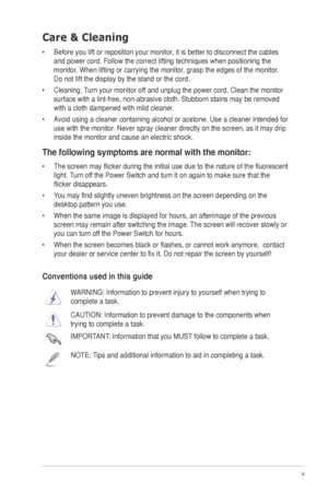 Page 5v
Care & Cleaning
•	 Before	you	lift	or	reposition	your	monitor,	it	is	better	to	disconnect	the	cables	and power cord. Follow the correct lifting techniques when positioning t\
he 
monitor.	When	lifting	or	carrying	the	monitor,	grasp	the	edges	of	the	monitor.	
Do	not	lift	the	display	by	the	stand	or	the	cord.	
•	 Cleaning.	 Turn	your	monitor	off	and	unplug	the	power	cord.	Clean	the	monitor	
surface	with	a	lint-free,	non-abrasive	cloth.	Stubborn	stains	may	be	removed	
with a cloth dampened with mild...