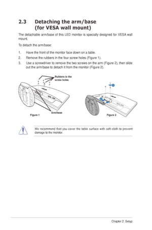 Page 122-2Chapter 2: Setup
2.3   Detaching the arm/base  
(for VESA wall mount)
The	detachable	 arm/base	of	this	 LED	 monitor	 is	specially	 designed	 for	VESA 	wall	
mount. 
To	detach	the	arm/base:	
1.  Have the front of the monitor face down on a table.
2.	 Remove	the	rubbers	in	the	four	screw	holes	(Figure	1).
3.	 Use	 a	screwdriver	 to	remove	 the	two	 screws	 on	the	 arm	 (Figure	 2),	then	 slide	
out	the	arm/base	to	detach	it	from	the	monitor	(Figure	2).
1
R e l e a s e           L o c k
Arm/base
Rubbers...