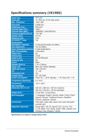 Page 243-10Chapter	3:	General	Instruction		
Specifications	summary	(VE198S)
Panel TypeTFT	LCD
Panel size 19"	(48.3	cm,	16:10)	wide	screen
Max.  Resolution 1440	x	900
Pixel pitch 0.2835	mm
Brightness (Typ.) 250	cd/m
2
Contrast Ratio (Typ.)1000:1
Contrast Ratio (Max.) 10000000:1	(with	ASCR	on)
Viewing angle(H/V) CR>10 170˚/160˚
Display colors 16.7	M
Response time 5 ms
SPLENDID™ Video 
Enhancement Yes
SPLENDID™ selection 5	video	preset	modes	(by	hotkey)
Auto adjustment Yes	(by	hotkey)
Color temperature...