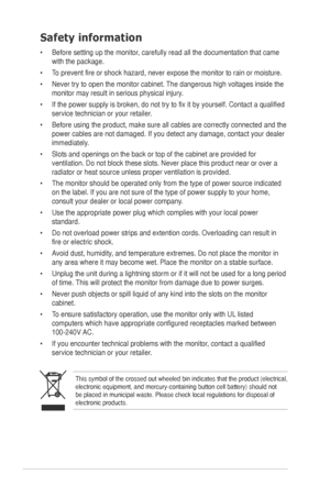 Page 4iv
Safety information
•	 Before	setting	up	the	monitor,	carefully	read	all	the	documentation	that	came	with the package.   
•	 To	prevent	fire	or	shock	hazard,	never	expose	the	monitor	to	rain	or	moisture.		
•	 Never	try	to	open	the	monitor	cabinet.	 The	dangerous	high	voltages	inside	the	
monitor	may	result	in	serious	physical	injury.	
•	 If	the	power	supply	is	broken,	do	not	try	to	fix	it	by	yourself.	Contact	a	qualified	 service	technician	or	your	retailer.		
•	 Before	using	the	product,	make	sure	all...