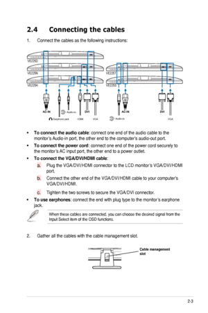 Page 132-3
ASUS	VE225	Series	LCD	Monitor	
2.4  Connecting the cables
1.	 Connect	the	cables	as	the	following	instructions:
VGA
Earphone jack
HDMIAudio-in
Audio-in
VE225T
VE225N VE225D
VE225S
VE225H
VGA
To.connect.the.audio.cable:	connect	one	end	of	the	audio	cable	to	the		
monitor’s	
Audio-in	port,	the	other	end	to	the	computer's	audio-out	port.	
To.connect.the.power.cord:	connect	one	end	of	the	power	cord	securely	to	
the	monitor’s	 AC	input	port,	the	other	end	to	a	power	outlet....