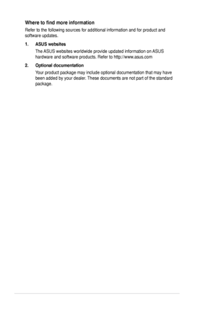 Page 6vi
Where	to	find	more	information
Refer	to	the	following	sources	for	additional	information	and	for	product	and	
software	updates.
1..ASUS.websites
The	ASUS	websites	worldwide	provide	updated	information	on	 ASUS	
hardware	and	software	products.	Refer	to	http://www.asus.com
2..Optional.documentation
Your	product	package	may	include	optional	documentation	that	may	have 	
been	added	by	your	dealer.	These	documents	are	not	part	of	the	standard 	
package.
Downloaded	from	ManualMonitor.com	Manuals 