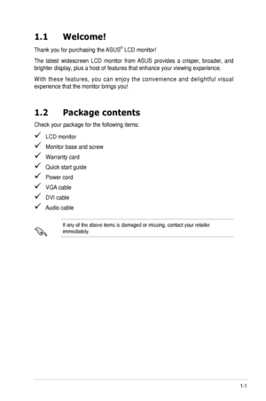 Page 71-1ASUS	VE225	Series	LCD	Monitor	
1.1 Welcome!  
Thank	you	for	purchasing	the	 ASUS®	LCD	monitor!
The	latest	 widescreen	 LCD	monitor	 from	ASUS	 provides	 a	crisper,	 broader,	 and	
brighter	display,	plus	a	host	of	features	that	enhance	your	viewing	experience.	
W i t h	t h e s e	 f e a t u r e s ,	 y o u	c a n	e n j o y	 t h e	c o n v e n i e n c e	 a n d	d e l i g h t f u l	 v i s u a l	
experience	that	the	monitor	brings	you!
1.2 Package contents
Check	your	package	for	the	following	items:
			LCD...