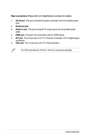 Page 101-4Chapter	1:	Product	introduction
Rear.connectors.(Please	refer	to	3.2	Specifications	summary	for	models).
1.	AC-IN.port.	This	port	connects	the	power	connector	from	the	bundled	power	
cord.	
2.	Earphone.jack
3.. Audio-in.port.	This	port	connects	PC	audio	source	by	the	bundled	audio	
cable.
4.	
HDMI.port.	 This	port	is	for	connection	with	an	HDMI	device.	
5.	DVI. port.	This	 24-pin	 port	is	for	 PC	 (Personal	 Computer)	 DVI-D	digital	signal	
connection.
6.	
VGA.port.	 This	15-pin	port	is	for	PC	VGA...