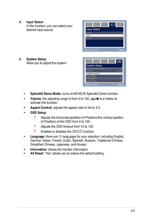 Page 173-3
ASUS	VE225	Series	LCD	Monitor	
4.. Input.Select.
In	this	function,	you	can	select	your	
desired	input	source.
5..System.Setup.
Allow	you	to	adjust	the	system.
Splendid.Demo.Mode:.turns	on/off	 ASUS	Splendid	Demo	function.
Volume:	the	adjusting	range	is	from	0	to	100.		is	a	hotkey	to	
activate	this	function.	
Aspect.Control:	adjusts	the	aspect	ratio	to	full	or	4:3.	
OSD.Setup:	
Adjusts	the	horizontal	postition	(H-Position)/the	vertical	position	
(V-Position)	of	the	OSD	from	0	to	100.	
Adjusts	the	OSD...