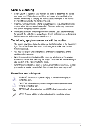 Page 5v
Care & Cleaning
•	 Before	you	lift	or	reposition	your	monitor,	it	is	better	to	disconnect	the	cables	
and	power	cord.	Follow	the	correct	lifting	techniques	when	positioning	the	
monitor.	When	lifting	or	carrying	the	monitor,	grasp	the	edges	of	the	monitor.	
Do	not	lift	the	display	by	the	stand	or	the	cord.	
•	 Cleaning.	Turn	your	monitor	off	and	unplug	the	power	cord.	Clean	the	monitor	
surface	with	a	lint-free,	non-abrasive	cloth.	Stubborn	stains	may	be	removed	
with	a	cloth	dampened	with	mild...