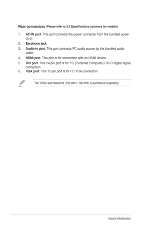 Page 101-4Chapter 1: Product introduction
Rear connectors (Please	refer	to	3.2	Specifications	summary	for	models) 
1. AC-IN port. This port connects the power connector from the bundled power 
cord. 
2.
 
Earphone jack
3

.  
Audio-in port
 . 	
This
 	 port 	 connects 	 PC 	 audio 	 source 	 by 	 the 	 bundled 	 audio 	
cable.
4.

 
HDMI port
 . This port is for connection with an HDMI device. 
5.
 
DVI 
 port. 	
This
 	
24-pin
 	
port
 	
is
 	
for
 	
PC
 	
(Personal
 	
Computer)
 	
DVI-D
 	
digital
 	
signal...