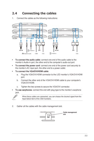 Page 132-3
ASUS
	
VE228
	
Series
	
LED
	
Monitor
	
2.4 Co nnecting the cables
1. Connect the cables as the following instructions:
VGA
Earphone jack
HDMIAudio-in
Audio-in
VE228T
VE228N VE228D
VE228S
VE228H
VGA
•	
To connect the audio cable: connect one end of the audio cable to the 
monitor’s
	
Audio-in
 	 port, 	 the 	 other 	 end 	 to 	 the 	 computer's 	 audio-out 	 port. 	
•	To connect the power cord

: 	 connect 	 one 	 end 	 of 	 the 	 power 	 cord 	 securely 	 to 	
the

	 monitor’s 	
AC
 	 input...