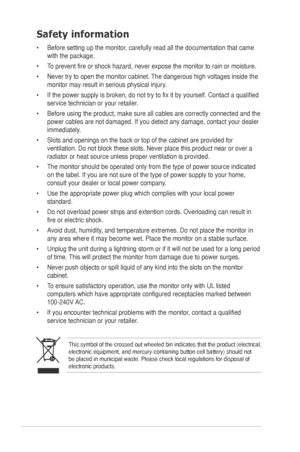 Page 4iv
Safety information
•	 Before	setting	up	the	monitor,	carefully	read	all	the	documentation	that	came	
with the package.   
•	

To 	 prevent 	 fire 	 or 	 shock 	 hazard, 	 never 	 expose 	 the 	 monitor 	 to 	 rain 	 or 	 moisture. 		
•	

Never 	 try 	 to 	 open 	 the 	 monitor 	 cabinet. 	
The
 	 dangerous 	 high 	 voltages 	 inside 	 the 	
monitor

	 may 	 result 	 in 	 serious 	 physical 	 injury. 	
•	

If 	 the 	 power 	 supply 	 is 	 broken, 	 do 	 not 	 try 	 to 	 fix 	 it 	 by 	 yourself....