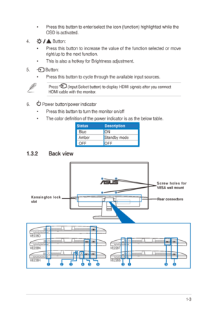 Page 91-3
ASUS
	
VE228
	
Series
	
LED
	
Monitor
	
•	 Press 	 this 	 button 	 to 	 enter/select 	 the 	 icon 	 (function) 	 highlighted 	 while 	 the 	 	
OSD is activated. 
4.
 
Button:
•	 Press  this  button  to  increase  the  value  of  the  function  selected  or  move 
right/up
	 to 	 the 	 next 	 function. 	
•	 This

	 is 	 also 	 a 	 hotkey 	 for 	 Brightness 	 adjustment. 	
5.

 
Button:
•	 Press 	 this 	 button 	 to 	 cycle 	 through 	 the 	 available 	 input 	 sources.
Press 	(Input	Select	button)	to...