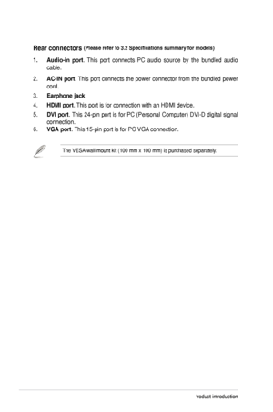 Page 10
1-4Chapter	1:	Product	introduction
Rear.connectors.(Please	refer	to	3.2	Specifications	summary	for	models).
1..Audio-in .port.	 This 	port 	connects 	PC 	audio 	source 	by 	the 	bundled 	audio	
cable.
2.	AC-IN. port.	This	 port	connects	 the	power	 connector	 from	the	bundled	 power	
cord.	
3.	Earphone.jack
4.	HDMI.port.	This	port	is	for	connection	with	an	HDMI	device.	
5.	DVI. port.	This	 24-pin	 port	is	for	 PC	 (Personal	 Computer)	 DVI-D	digital	signal	
connection.
6.	VGA.port.	This	15-pin	port	is...