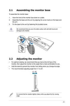 Page 112-1ASUS	VE247/VE248/VE249	Series	LED	Monitor	
2.1 Assembling the monitor base
To assemble the monitor base:
1. Have the front of the monitor face down on a table.
2.	 Assemble	 the	base	 and	the	arm	 by	aligning	 the	arrow	 marks	 on	the	 base	 and	
the arm.
3.	 Fix	the	base	to	the	arm	by	fastening	the	bundled	screw.
We	recommend	that	you	cover	the	table	surface	with	soft	cloth	to	prevent	damage to the monitor.
1
R e l e a s e           L o c k2
2.2 Adjusting the monitor
•		For	optimal	viewing,	we...