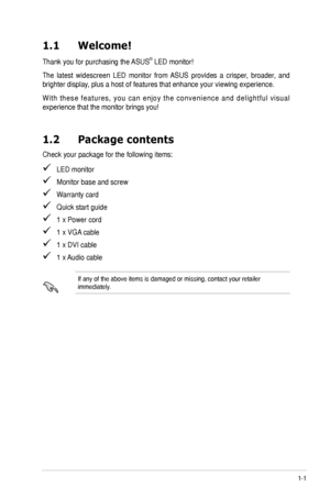 Page 71-1ASUS	VE247/VE248/VE249	Series	LED	Monitor	
1.1 Welcome!  
Thank	you	for	purchasing	the	 ASUS®	LED	monitor!
The	latest	 widescreen	 LED	monitor	 from	ASUS	 provides	 a	crisper,	 broader,	 and	
brighter	display,	plus	a	host	of	features	that	enhance	your	viewing	experience.	
W i t h	t h e s e	 f e a t u r e s ,	 y o u	c a n	e n j o y	 t h e	c o n v e n i e n c e	 a n d	d e l i g h t f u l	 v i s u a l	
experience	that	the	monitor	brings	you!
1.2 Package contents
Check	your	package	for	the	following...