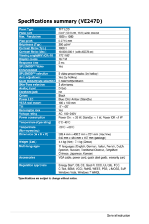 Page 283-14Chapter	3:	General	Instruction		
Specifications	summary	(VE247D)
Panel TypeTFT	LCDPanel size23.6"	(59.9	cm,	16:9)	wide	screenMax.  Resolution1920	x	1080
Pixel pitch0.2715	mmBrightness (Typ.)300	cd/m2
Contrast Ratio (Typ.)1000:1Contrast Ratio (Max.)10,000,000:1	(with	 ASCR	on)Viewing	angle(H/V)	CR>10170˚/160˚Display colors16.7	MResponse time2 msSPLENDID™ Video EnhancementYes
SPLENDID™ selection5	video	preset	modes	(by	hotkey)Auto adjustmentYes	(by	hotkey)Color temperature selection5 color...