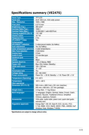 Page 273-13ASUS	VE247/VE248/VE249	Series	LED	Monitor	
Specifications	summary	(VE247S)
Panel TypeTFT	LCDPanel size23.6"	(59.9	cm,	16:9)	wide	screenMax.  Resolution1920	x	1080
Pixel pitch0.2715	mmBrightness (Typ.)300	cd/m2
Contrast Ratio (Typ.)1000:1Contrast Ratio (Max.)10,000,000:1	(with	 ASCR	on)Viewing	angle(H/V)	CR>10170˚/160˚Display colors16.7	MResponse time2 msSPLENDID™ Video EnhancementYes
SPLENDID™ selection5	video	preset	modes	(by	hotkey)Auto adjustmentYes	(by	hotkey)Color temperature selection5...