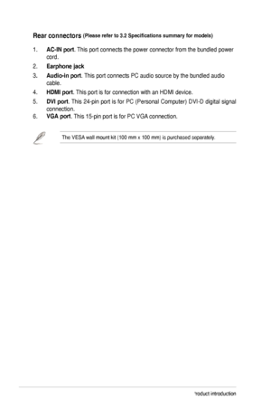 Page 101-4Chapter 1: Product introduction
Rear connectors (Please	refer	to	3.2	Specifications	summary	for	models) 
1. AC-IN port. This port connects the power connector from the bundled power 
cord. 
2. Earphone jack
3. Audio-in port.	This	port	connects	PC	audio	source	by	the	bundled	audio	
cable.
4. HDMI	port. This port is for connection with an HDMI device. 
5. DVI port.	 This	 24-pin	 port	is	for	 PC	 (Personal	 Computer)	 DVI-D	digital	signal	
connection.
6. VGA port.	This	15-pin	port	is	for	PC	VGA...