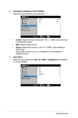 Page 183-5Chapter	3:	General	Instruction
4. Sound(only available for model VE258Q)
Adjust	the	sound	settings	to	your	preference.
VE258
Splendid
Color
Image
Sound
Input Select
MoveMenuExit
System Setup Volume
Mute
Source
50
OFF
Line In
•	Volume: Adjust the output volume level. The 	button	is	also	a	hot	key	
to activate this function.
•	Mute: Mute the output volume.
•	Source:	Adjust	audio	source	to	“Line	In”	or	“HDMI”		(only	available	for	
HDMI	input); 
Adjust	audio	source	to	“Line	In”	or	“DisplayPort”	(only...