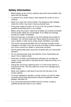 Page 4iv
Safety information
•	 Before	setting	up	the	monitor,	carefully	read	all	the	documentation	that	
came with the package.
•	 To	prevent	fire	or	shock	hazard,	never	expose	the	monitor	to	rain	or	
moisture.
•	 Never	try	to	open	the	monitor	cabinet.	The	dangerous	high	voltages	
inside	the	monitor	may	result	in	serious	physical	injury.
•	 If	the	power	supply	is	broken,	do	not	try	to	fix	it	by	yourself.	Contact	a	
qualified	service	technician	or	your	retailer.
•	 Before	using	the	product,	make	sure	all	cables...