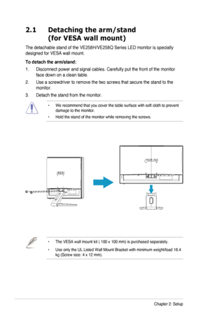 Page 122-1Chapter 2: Setup
2.1   Detaching the arm/stand 
(for VESA wall mount)
The	detachable	stand	of	the	VE258H/VE258Q	Series	LED	monitor	is	specially	
designed	for	VESA	wall	mount.
To detach the arm/stand:
1.	 Disconnect	power	and	signal	cables.	Carefully	put the front of the monitor 
face down on a clean table.
2.	 Use	a	screwdriver	to	remove	the two screws that secure the stand to the 
monitor.
3. Detach the stand from the monitor.
•		
We	recommend	that	you	cover	the	table	surface	with	soft	cloth	to...