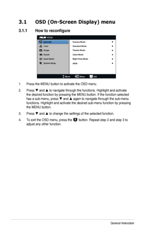 Page 143-1Chapter	3:	General	Instruction
3.1 OSD (On-Screen Display) menu
3.1.1	 How	to	reconfigure
VE258
Splendid
Color
Image
Sound
Input Select
MoveMenuExit
System Setup Scenery Mode
Standard Mode
Theater Mode
Game Mode
sRGB
Night View Mode
1. Press	the	MENU	button	to	activate	the	OSD	menu.
2. Press  and  to navigate through the functions. Highlight and activate 
the	desired	function	by	pressing	the	MENU	button.	If	the	function	selected	
has	a	sub-menu,	press	 and  again to navigate through the sub-menu...