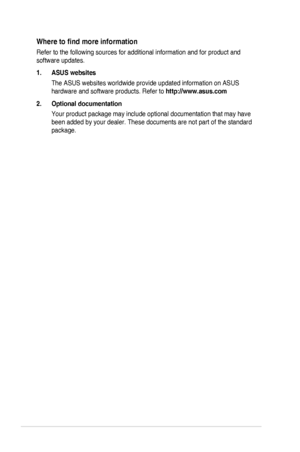 Page 6vi
Where	to	find	more	information
Refer to the following sources for additional information and for produc\
t and 
software updates.
1. ASUS websites
The	ASUS	websites	worldwide	provide	updated	information	on	ASUS	
hardware and software products. Refer to http://www.asus.com
2. Optional documentation
Your	product	package	may	include	optional	documentation	that	may	have	
been	added	by	your	dealer.	These	documents	are	not	part	of	the	standard	
package.
  