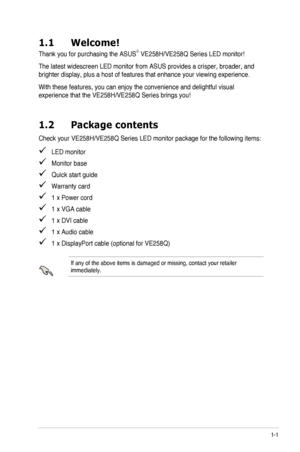 Page 71-1ASUS	LED	Monitor	VE258H/VE258Q	Series
1.1 Welcome!
Thank	you	for	purchasing	the	ASUS®	VE258H/VE258Q	Series	LED	monitor!
The	latest	widescreen	LED	monitor	from	ASUS	provides	a	crisper,	broader,	and	
brighter	display,	plus	a	host	of	features	that	enhance	your	viewing	experience.
With	these	features,	you	can	enjoy	the	convenience	and	delightful	visual	
experience	that	the	VE258H/VE258Q	Series	brings	you!
1.2 Package contents
Check	your	VE258H/VE258Q	Series	LED	monitor	package	for	the	following	items:...