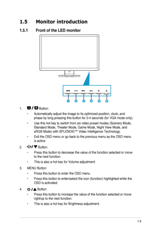 Page 91-3ASUS	LED	Monitor	VE258H/VE258Q	Series
1.5 Monitor introduction
1.5.1  Front of the LED monitor
123456
1.  Button:
•	Automatically	adjust	the	image	to	its	optimized	position,	clock,	and	
phase	by	long	pressing	this	button	for	2-4	seconds	(for	VGA	mode	only).
•	Use	this	hot	key	to	switch	from	six	video	preset	modes	(Scenery	Mode,	
Standard	Mode,	Theater	Mode,	Game	Mode,	Night	View	Mode,	and	
sRGB	Mode)	with	SPLENDID™	Video	Intelligence	Technology.
•	Exit	the	OSD	menu	or	go	back	to	the	previous	menu	as...