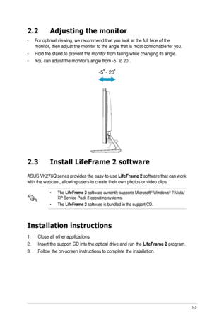 Page 13
2-2ASUS	 LCD 	 Monitor 	 VE276Q/VK276Q 	 Series

2.2  Adjusting the monitor
	For	 optimal 	 viewing, 	 we 	 recommend 	 that 	 you 	 look 	 at 	 the 	 full 	 face 	 of 	 the 	•	
monitor,	 then 	 adjust 	 the 	 monitor 	 to 	 the 	 angle 	 that 	 is 	 most 	 comfortable 	 for 	 you.
 Hold the stand to prevent the monitor from falling while changing its an\
gle.•	
	You	 can 	 adjust 	 the 	 monitor’s 	 angle 	 from 	 -5˚ 	 to 	 20˚.•	

-5 ~ 20

2.3    Install LifeFrame 2 software
ASUS	 VK276Q 	 series...