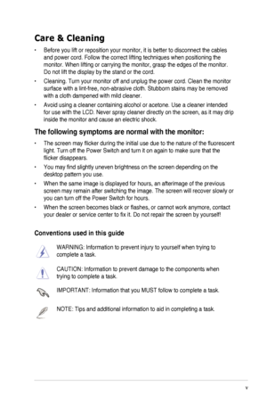 Page 5
v

Care & Cleaning
•	 Before	 you 	 lift 	 or 	 reposition 	 your 	 monitor, 	 it 	 is 	 better 	 to 	 disconnect 	 the 	 cables 	
and power cord. Follow the correct lifting techniques when positioning t\
he 
monitor.	 When 	 lifting 	 or 	 carrying 	 the 	 monitor, 	 grasp 	 the 	 edges 	 of 	 the 	 monitor. 	
Do	 not 	 lift 	 the 	 display 	 by 	 the 	 stand 	 or 	 the 	 cord.
•	 Cleaning.	 Turn 	 your 	 monitor 	 off 	 and 	 unplug 	 the 	 power 	 cord. 	 Clean 	 the 	 monitor 	
surface	 with 	 a...