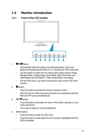 Page 9
1-3ASUS	 LCD 	 Monitor 	 VE276Q/VK276Q 	 Series

1.5  Monitor introduction
1.5.1  Front of the LCD monitor

1234567

1. 
 Button:
Automatically 	 adjust 	 the 	 image 	 to 	 its 	 optimized 	 position, 	 clock, 	 and 	•	
phase	 by 	 long 	 pressing 	 this 	 button 	 for 	 2-4 	 seconds 	 (for 	 VGA 	 mode 	 only).
Use	 this 	 hotkey 	 to 	 switch 	 from 	 six 	 video 	 preset 	 modes 	 (Scenery 	 Mode, 	•	
Standard	 Mode, 	 Theater 	 Mode, 	 Game 	 Mode, 	 Night 	 View 	 Mode, 	 and 	
sRGB	 Mode) 	 with...