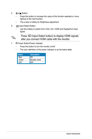 Page 10
1-4Chapter 1: Product Introduction

5. 
 Button:
Press this button to increase the value of the function selected or move\
 •	
right/up 	 to 	 the 	 next 	 function.
This	 is 	 also 	 a 	 hotkey 	 for 	 Brightness 	 adjustment.•	
6. 
 Input Select Button:
Use 	 this 	 hotkey 	 to 	 switch 	 from 	 VGA, 	 DVI, 	 HDMI 	 and 	 DisplayPort 	 input 	•	
signal.

Press 
	(Input 	 Select 	 button) 	 to 	 display 	 HDMI 	 signals 	
after
	
you
	
connect 	 HDMI 	 cable 	 with 	 the 	 monitor.

7. 
	Power...