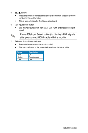 Page 101-4Chapter	1:	Product	Introduction
5. 	Button:
•	Press this button to increase the value of the function selected or move\
 
right/up	to	the	next	function.
•	This	is	also	a	hot	key	for	Brightness	adjustment.
6. 	Input	Select	Button:
•	Use	this	hot	key	to	switch	from	VGA,	DVI,	HDMI	and	DisplayPort	input	
signal.
Press 	(Input	Select	button)	to	display	HDMI	signals	
after you connect HDMI cable with the monitor.
7. 	Power	Button/Power	Indicator:
•	Press	this	button	to	turn	the	monitor	on/off.
•	The color...