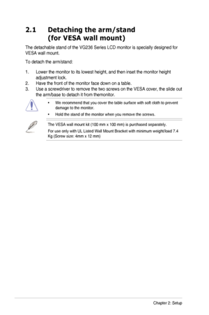 Page 12
Chapter	 2: 	 Setup2-1
2.1    Detaching the arm/stand 
(for VESA wall mount)
The	 detachable 	 stand 	 of 	 the 	 VG236 	 Series 	 LCD 	 monitor 	 is 	 specially 	 designed 	 for 	
VESA	 wall 	 mount.
To	 detach 	 the 	 arm/stand:
1.	 Lower	 the 	 monitor 	 to 	 its 	 lowest 	 height, 	 and 	 then 	 inset 	 the 	 monitor 	 height 	
adjustment lock.
2.  Have the front of the monitor face down on a table.
3.	 Use 	 a 	 screwdriver 	 to 	 remove 	 the 	 two 	 screws 	 on 	 the 	 VESA 	 cover, 	 the 	 slide...