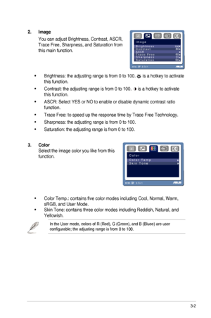 Page 15
3-2ASUS	 VG236 	 Series 	 LCD 	 Monitor
2.  Image 
You	 can 	 adjust 	 Brightness, 	 Contrast, 	 ASCR, 	
Trace	 Free, 	 Sharpness, 	 and 	 Saturation 	 from 	
this main function.
I m a g e
RG
B
B r i g h t n e s s                                  
C o n t r a s t
ASCR
T r a c e   F r e e
S h a r p n e s sS a t u r a t i o n 503160 80
100
MENU:S:
Exit
•	Brightness: the adjusting range is from 0 to 100. 	
is 	 a 	 hotkey 	 to 	 activate 	
this function.
•	Contrast: the adjusting range is from 0 to 100....