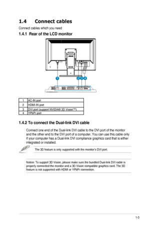 Page 9
1-3ASUS	 VG236 	 Series 	 LCD 	 Monitor
1.4  Connect cables
Connect 	 cables 	 which 	 you 	 need
1.4.1  Rear of the LCD monitor
11121314
1AC-IN	 port
2HDMI-IN 	 port
3DVI	 port 	 (support 	 NVIDIA® 	 3D 	 Vision™)4YPbPr	 port
1.4.2 To connect the Dual-link DVI cable  
	 Connect 	 one 	 end 	 of 	 the 	 Dual-link 	 DVI 	 cable 	 to 	 the 	 DVI 	 port 	 of 	 the 	 monitor 	
and	 the 	 other 	 end 	 to 	 the 	 DVI 	 port 	 of 	 a 	 computer. 	 You 	 can 	 use 	 this 	 cable 	 only 	
if	 your 	 computer...