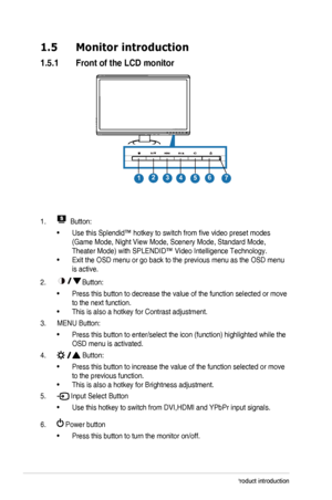 Page 10
1-4Chapter 1: Product introduction
1.5  Monitor introduction
1.5.1  Front of the LCD monitor
1234567
1.  Button:
•	Use 	 this 	 Splendid™ 	 hotkey 	 to 	 switch 	 from 	 five 	 video 	 preset 	 modes 	
(Game	 Mode, 	 Night 	 View 	 Mode, 	 Scenery 	 Mode, 	 Standard 	 Mode, 	
Theater	 Mode) 	 with 	 SPLENDID™ 	 Video 	 Intelligence 	 Technology.
•	Exit	 the 	 OSD 	 menu 	 or 	 go 	 back 	 to 	 the 	 previous 	 menu 	 as 	 the 	 OSD 	 menu 	
is active.
2.  Button:
•	Press this button to decrease the...