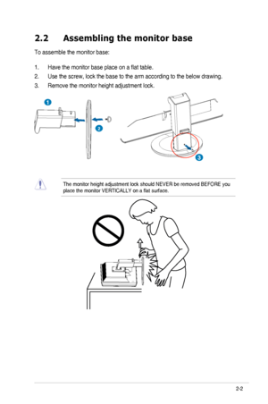 Page 13
ASUS	 VG236 	 Series 	 LCD 	 Monitor2-2
2.2  Assembling the monitor base
To assemble the monitor base:
1. Have 	 the 	 monitor 	 base 	 place 	 on 	 a 	 flat 	 table.
2. Use 	 the 	 screw, 	 lock 	 the 	 base 	 to 	 the 	 arm 	 according 	 to 	 the 	 below 	 drawing. 		
3.	Remove the monitor height adjustment lock.
3
2
1
The	 monitor 	 height 	 adjustment 	 lock 	 should 	 NEVER 	 be 	 removed 	 BEFORE 	 you 	
place
	 the 	 monitor 	 VERTICALLY 	 on 	 a 	 flat 	 surface.
Downloaded from...