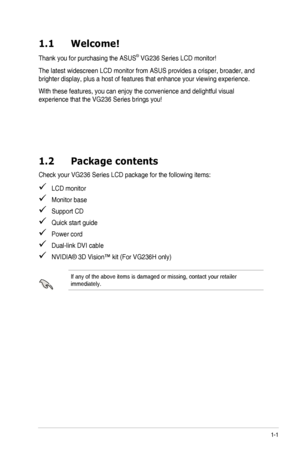 Page 7
1-1ASUS	 VG236 	 Series 	 LCD 	 Monitor
1.1  Welcome!
Thank	 you 	 for 	 purchasing 	 the 	 ASUS®	VG236 	 Series 	 LCD 	 monitor!
The	 latest 	 widescreen 	 LCD 	 monitor 	 from 	 ASUS 	 provides 	 a 	 crisper, 	 broader, 	 and 	
brighter	 display, 	 plus 	 a 	 host 	 of 	 features 	 that 	 enhance 	 your 	 viewing 	 experience.
With	 these 	 features, 	 you 	 can 	 enjoy 	 the 	 convenience 	 and 	 delightful 	 visual 	
experience	 that 	 the 	 VG236 	 Series 	 brings 	 you!
1.2  Package contents
Check...