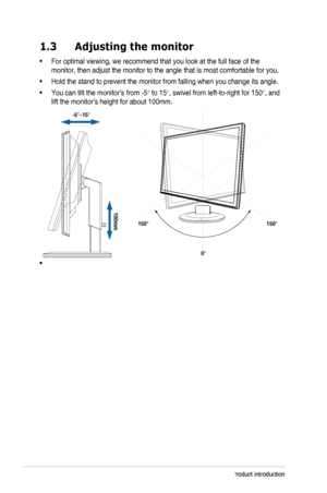 Page 8
1-2Chapter 1: Product introduction
1.3  Adjusting the monitor
•		For	 optimal 	 viewing, 	 we 	 recommend 	 that 	 you 	 look 	 at 	 the 	 full 	 face 	 of 	 the 	
monitor,	 then 	 adjust 	 the 	 monitor 	 to 	 the 	 angle 	 that 	 is 	 most 	 comfortable 	 for 	 you.
•		Hold	 the 	 stand 	 to 	 prevent 	 the 	 monitor 	 from 	 falling 	 when 	 you 	 change 	 its 	 angle.
•		You	 can 	 tilt 	 the 	 monitor’s 	 from 	 -5° to 15°,	 swivel 	 from 	 left-to-right 	 for 	 150°,	 and 	
lift the monitor’s...