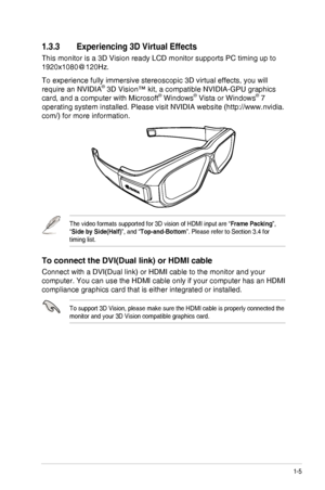 Page 111-5ASUS VG278H Series LCD Monitor
1.3.3 Experiencing 3D Virtual Effects
This monitor is a 3D Vision ready LCD monitor supports PC timing up to 
1920x1080@120Hz.
To experience fully immersive stereoscopic 3D virtual effects, you will \
require an NVIDIA® 3D Vision™ kit, a compatible NVIDIA-GPU graphics 
card, and a computer with Microsoft® Windows® Vista or Windows® 7 
operating system installed. Please visit NVIDIA website (http://www.nvi\
dia.
com/) for more information.
The video formats supported for...